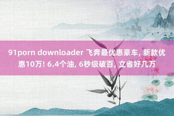 91porn downloader 飞奔最优惠豪车, 新款优惠10万! 6.4个油, 6秒级破百, 立省好几万