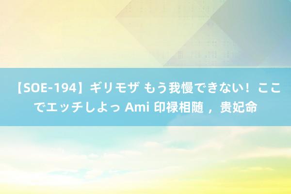 【SOE-194】ギリモザ もう我慢できない！ここでエッチしよっ Ami 印禄相随 ，贵妃命