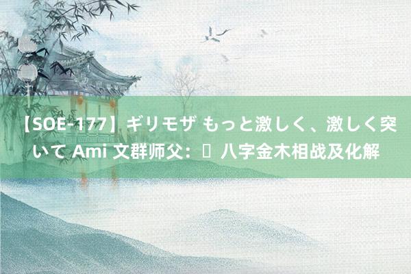 【SOE-177】ギリモザ もっと激しく、激しく突いて Ami 文群师父：​八字金木相战及化解