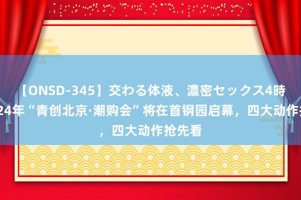 【ONSD-345】交わる体液、濃密セックス4時間 2024年“青创北京·潮购会”将在首钢园启幕，四大动作抢先看