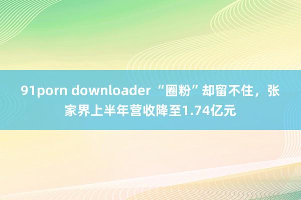 91porn downloader “圈粉”却留不住，张家界上半年营收降至1.74亿元