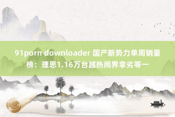 91porn downloader 国产新势力单周销量榜：理思1.16万台越热闹界拿劣等一