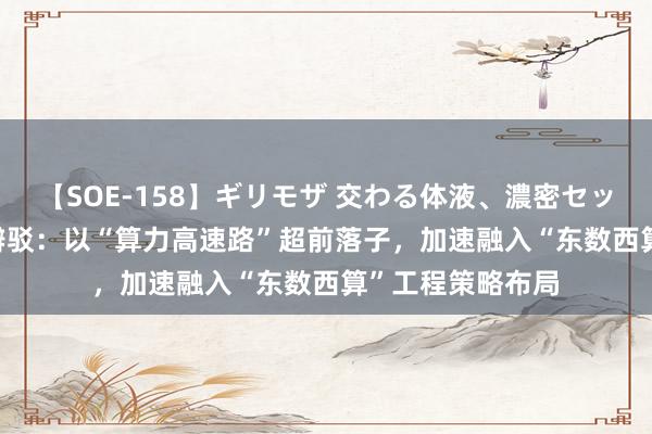 【SOE-158】ギリモザ 交わる体液、濃密セックス Ami 东湖辩驳：以“算力高速路”超前落子，加速融入“东数西算”工程策略布局